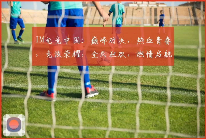 IM电竞中国：巅峰对决，热血青春，竞技荣耀，全民狂欢，燃情启航