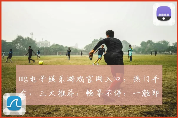 mg电子娱乐游戏官网入口，热门平台，三大推荐，畅享不停，一触即达，体验非凡