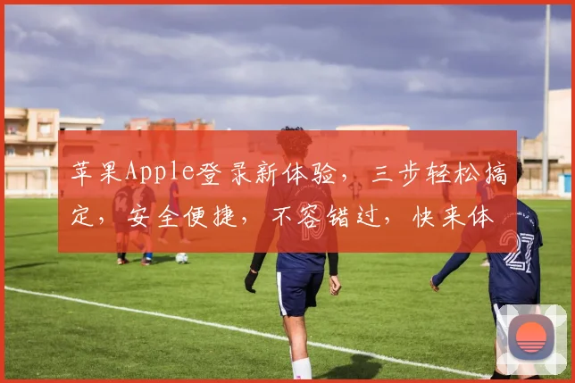 苹果Apple登录新体验，三步轻松搞定，安全便捷，不容错过，快来体验