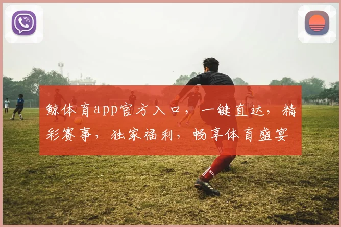 鲸体育app官方入口，一键直达，精彩赛事，独家福利，畅享体育盛宴，三重惊喜等你来