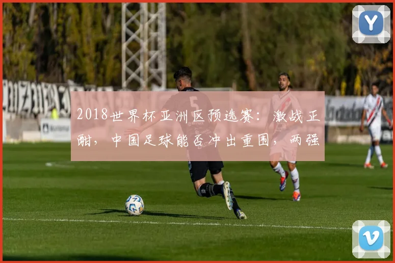 2018世界杯亚洲区预选赛：激战正酣，中国足球能否冲出重围，两强争霸，谁将问鼎