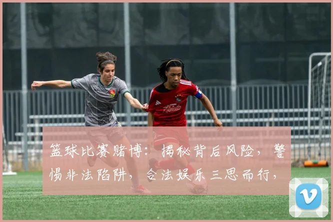 篮球比赛赌博：揭秘背后风险，警惕非法陷阱，合法娱乐三思而行，切莫越界。