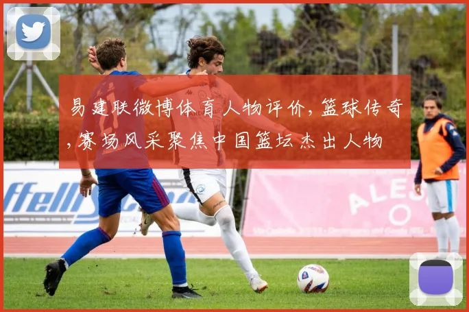 易建联微博体育人物评价,篮球传奇,赛场风采聚焦中国篮坛杰出人物